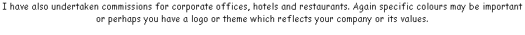 I have also undertaken commissions for corporate offices, hotels and restaurants. Again specific colours may be important or perhaps you have a logo or theme which reflects your company or its values.
